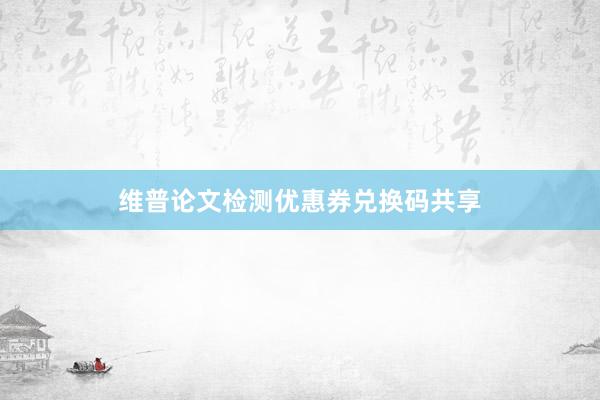 维普论文检测优惠券兑换码共享